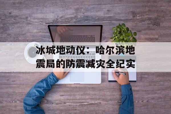 冰城地动仪:哈尔滨地震局的防震减灾全纪实-第1张图片- 冰城地动仪:哈尔滨地震局的防震减灾全纪实-第1张图片-