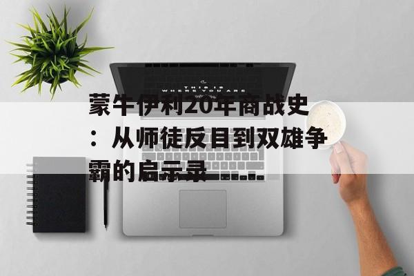 蒙牛伊利20年商战史：从师徒反目到双雄争霸的启示录-第1张图片-