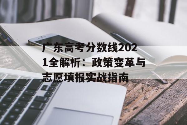 广东高考分数线2021全解析：政策变革与志愿填报实战指南-第1张图片-