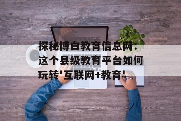 探秘博白教育信息网：这个县级教育平台如何玩转'互联网+教育'-第1张图片-
