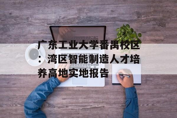 广东工业大学番禺校区：湾区智能制造人才培养高地实地报告-第1张图片-