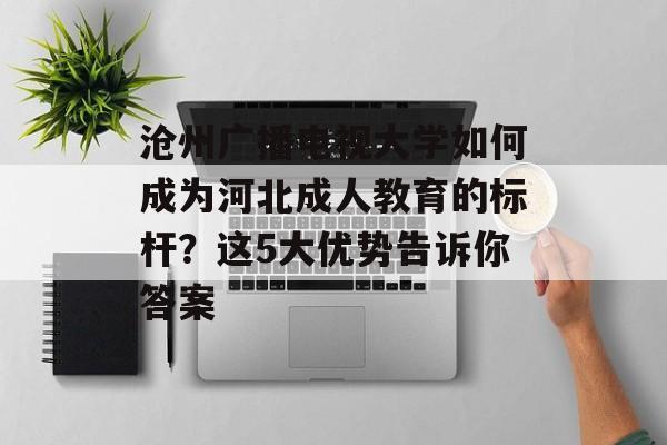 沧州广播电视大学如何成为河北成人教育的标杆？这5大优势告诉你答案-第1张图片-
