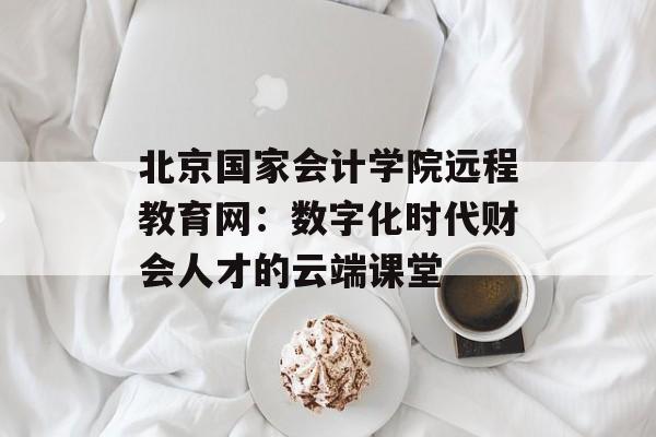 北京国家会计学院远程教育网:数字化时代财会人才的云端课堂-第1张图片- 北京国家会计学院远程教育网:数字化时代财会人才的云端课堂-第1张图片-