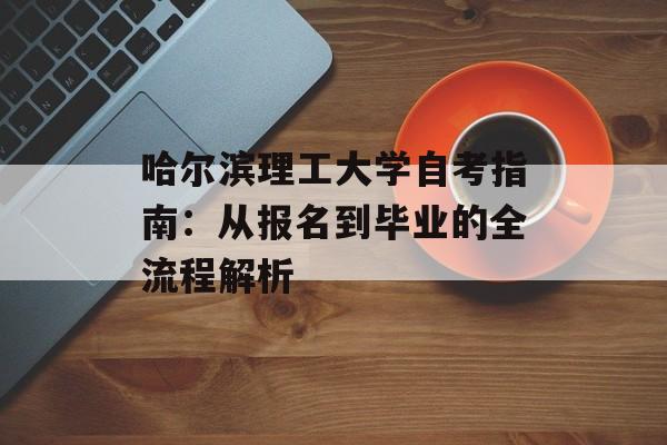 哈尔滨理工大学自考指南：从报名到毕业的全流程解析-第1张图片-