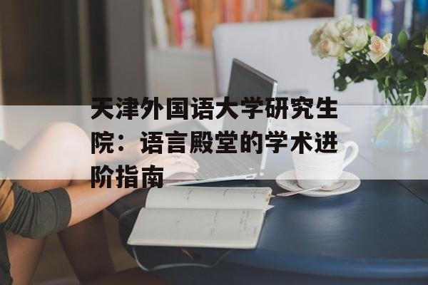 天津外国语大学研究生院：语言殿堂的学术进阶指南-第1张图片-