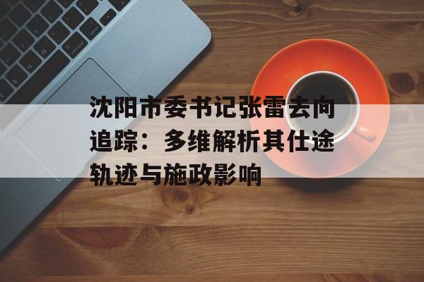 沈阳市委书记张雷去向追踪：多维解析其仕途轨迹与施政影响-第1张图片-