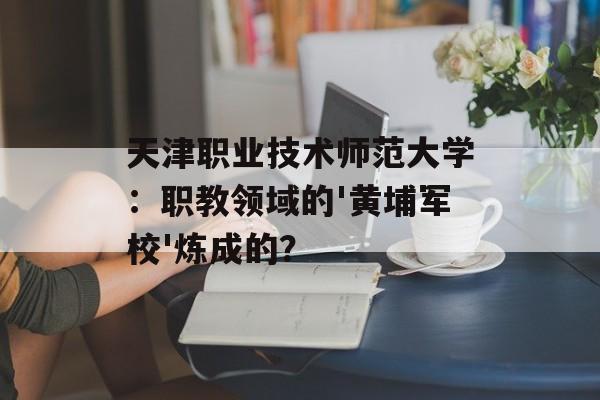 天津职业技术师范大学:职教领域的'黄埔军校'炼成的?-第1张图片- 天津职业技术师范大学:职教领域的'黄埔军校'炼成的?-第1张图片-