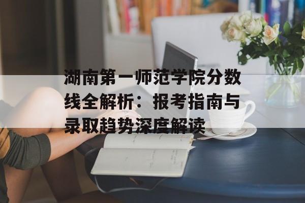 湖南第一师范学院分数线全解析:报考指南与录取趋势深度解读-第1张图片- 湖南第一师范学院分数线全解析:报考指南与录取趋势深度解读-第1张图片-