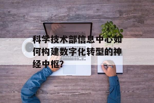 科学技术部信息中心如何构建数字化转型的神经中枢?-第1张图片- 科学技术部信息中心如何构建数字化转型的神经中枢?-第1张图片-