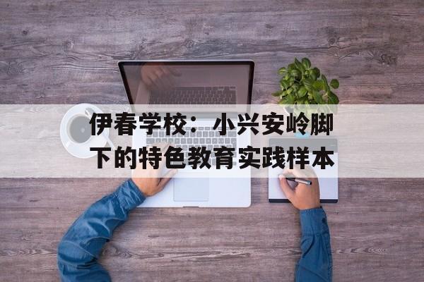 伊春学校：小兴安岭脚下的特色教育实践样本-第1张图片-