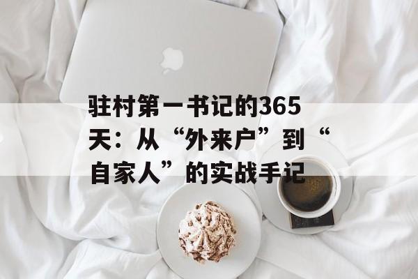 驻村第一书记的365天:从“外来户”到“自家人”的实战手记-第1张图片- 驻村第一书记的365天:从“外来户”到“自家人”的实战手记-第1张图片-