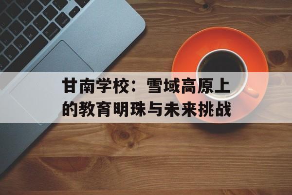 甘南学校:雪域高原上的教育明珠与未来挑战-第1张图片- 甘南学校:雪域高原上的教育明珠与未来挑战-第1张图片-