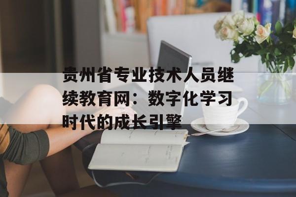 贵州省专业技术人员继续教育网:数字化学习时代的成长引擎-第1张图片- 贵州省专业技术人员继续教育网:数字化学习时代的成长引擎-第1张图片-