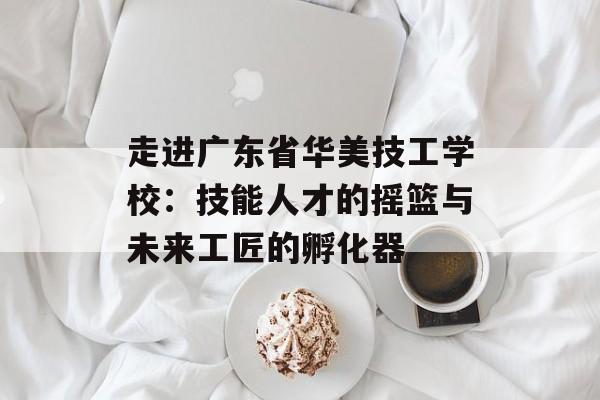 走进广东省华美技工学校：技能人才的摇篮与未来工匠的孵化器-第1张图片-
