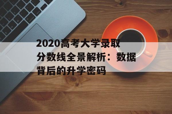 2020高考大学录取分数线全景解析：数据背后的升学密码-第1张图片-