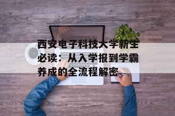 西安电子科技大学新生必读：从入学报到学霸养成的全流程解密-第1张图片-