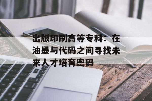 出版印刷高等专科：在油墨与代码之间寻找未来人才培育密码-第1张图片-