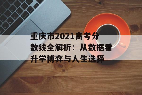 重庆市2021高考分数线全解析：从数据看升学博弈与人生选择-第1张图片-