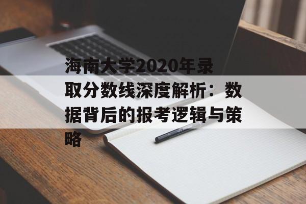 海南大学2020年录取分数线深度解析：数据背后的报考逻辑与策略-第1张图片-