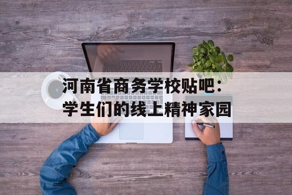 河南省商务学校贴吧:学生们的线上精神家园-第1张图片- 河南省商务学校贴吧:学生们的线上精神家园-第1张图片-