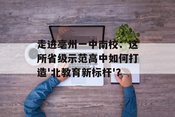 走进亳州一中南校：这所省级示范高中如何打造'北教育新标杆'？-第1张图片-