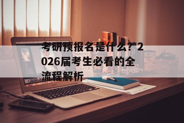 考研预报名是什么？2026届考生必看的全流程解析-第1张图片-