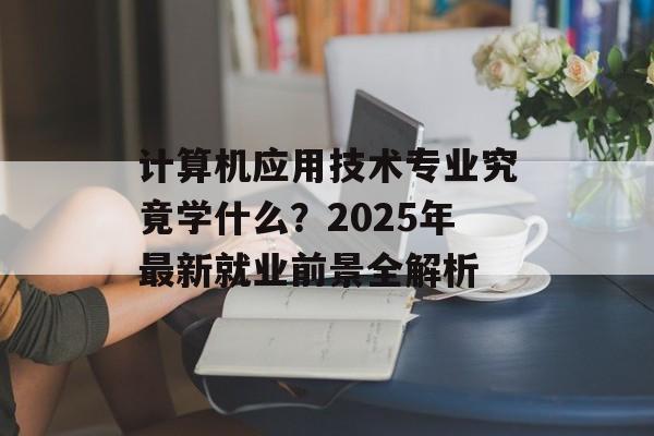 计算机应用技术专业究竟学什么？2025年最新就业前景全解析-第1张图片-