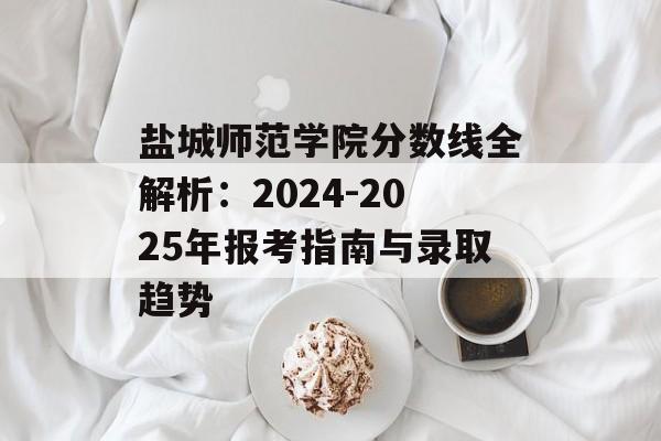 盐城师范学院分数线全解析：2024-2025年报考指南与录取趋势-第1张图片-