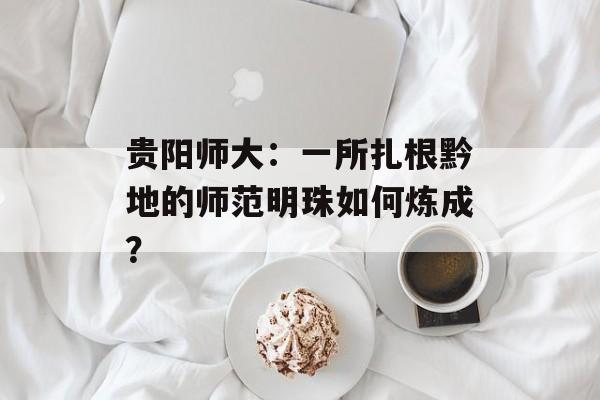贵阳师大:一所扎根黔地的师范明珠如何炼成?-第1张图片- 贵阳师大:一所扎根黔地的师范明珠如何炼成?-第1张图片-