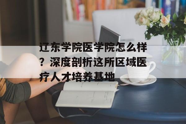 辽东学院医学院怎么样?深度剖析这所区域医疗人才培养基地-第1张图片- 辽东学院医学院怎么样?深度剖析这所区域医疗人才培养基地-第1张图片-