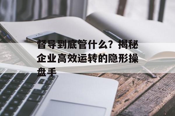 督导到底管什么?揭秘企业高效运转的隐形操盘手-第1张图片- 督导到底管什么?揭秘企业高效运转的隐形操盘手-第1张图片-