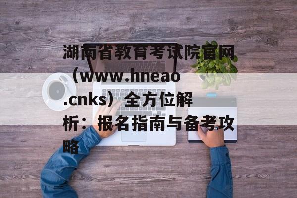 湖南省教育考试院官网（www.hneao.cnks）全方位解析：报名指南与备考攻略-第1张图片-