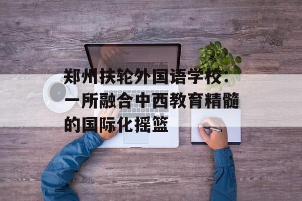 郑州扶轮外国语学校：一所融合中西教育精髓的国际化摇篮-第1张图片-