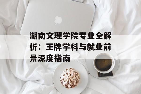 湖南文理学院专业全解析：王牌学科与就业前景深度指南-第1张图片-