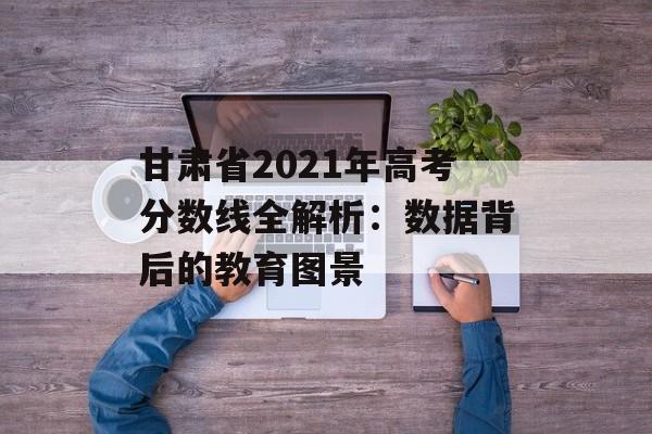 甘肃省2021年高考分数线全解析：数据背后的教育图景-第1张图片-