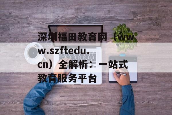 深圳福田教育网（www.szftedu.cn）全解析：一站式教育服务平台-第1张图片-