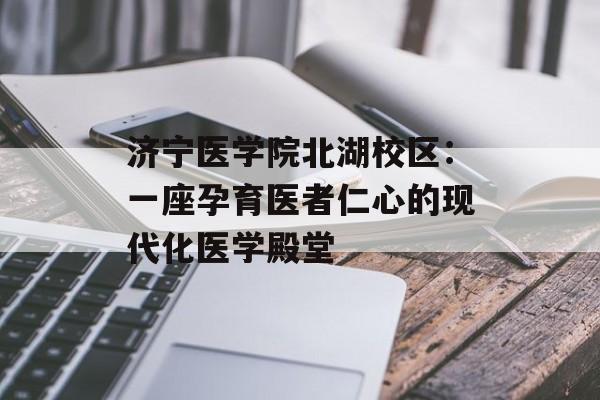 济宁医学院北湖校区：一座孕育医者仁心的现代化医学殿堂-第1张图片-