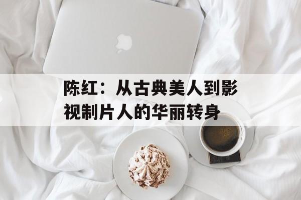 陈红：从古典美人到影视制片人的华丽转身-第1张图片-