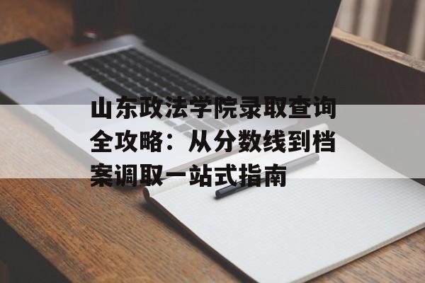 山东政法学院录取查询全攻略：从分数线到档案调取一站式指南-第1张图片-
