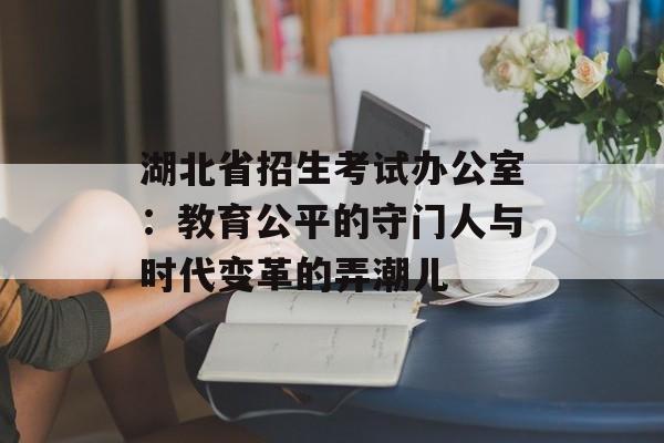 湖北省招生考试办公室：教育公平的守门人与时代变革的弄潮儿-第1张图片-