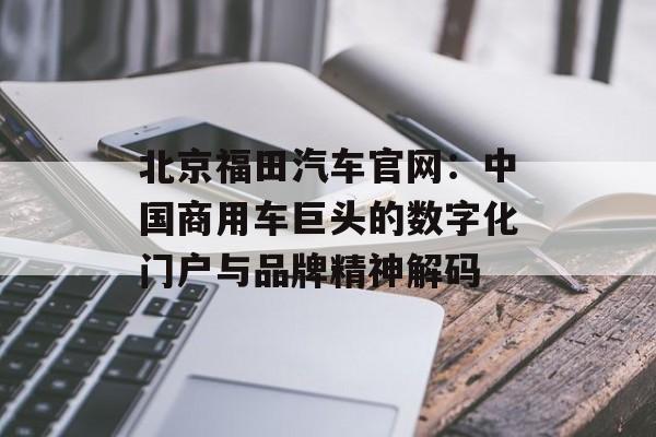 北京福田汽车官网：中国商用车巨头的数字化门户与品牌精神解码-第1张图片-