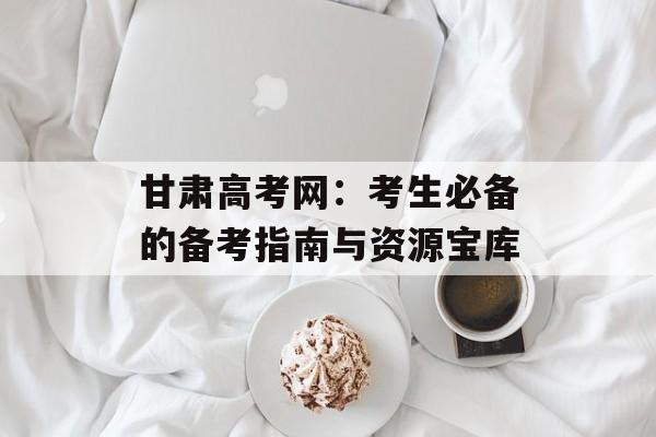 甘肃高考网:考生必备的备考指南与资源宝库-第1张图片- 甘肃高考网:考生必备的备考指南与资源宝库-第1张图片-