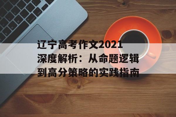 辽宁高考作文2021深度解析：从命题逻辑到高分策略的实践指南-第1张图片-
