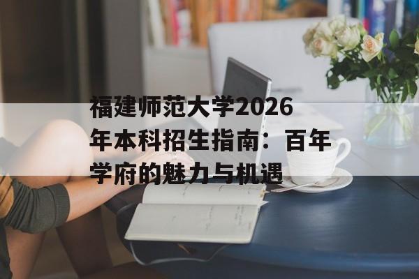 福建师范大学2026年本科招生指南：百年学府的魅力与机遇-第1张图片-