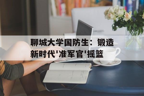 聊城大学国防生:锻造新时代'准军官'摇篮-第1张图片- 聊城大学国防生:锻造新时代'准军官'摇篮-第1张图片-