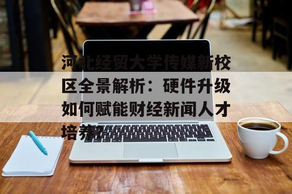 河北经贸大学传媒新校区全景解析：硬件升级如何赋能财经新闻人才培养？-第1张图片-