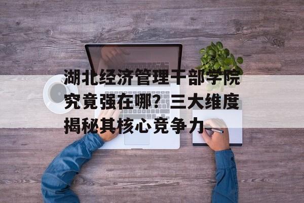 湖北经济管理干部学院究竟强在哪？三大维度揭秘其核心竞争力-第1张图片-