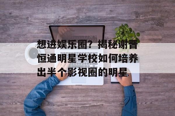 想进娱乐圈？揭秘谢晋恒通明星学校如何培养出半个影视圈的明星-第1张图片-
