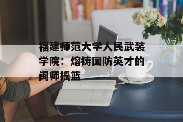 福建师范大学人民武装学院：熔铸国防英才的闽师摇篮-第1张图片-