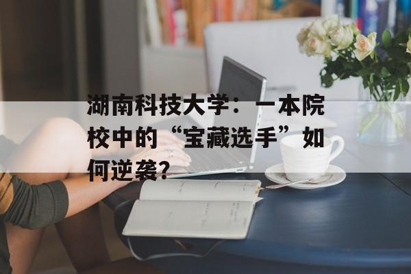 湖南科技大学：一本院校中的“宝藏选手”如何逆袭？-第1张图片-
